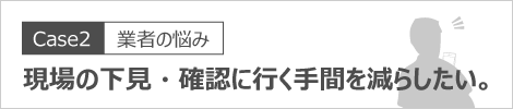 現場の下見・確認に行く手間を減らしたい。